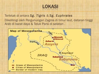    Terletak di antara Sg. Tigris & Sg. Euphrates
   Dikelilingi oleh Pergunungan Zagros di timur laut, dataran tinggi
    Arab di barat daya & Teluk Parsi di selatan .
 