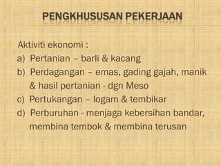    Aktiviti ekonomi :
    a) Pertanian – barli & kacang
    b) Perdagangan – emas, gading gajah, manik
       & hasil pertanian - dgn Meso
    c) Pertukangan – logam & tembikar
    d) Perburuhan - menjaga kebersihan bandar,
       membina tembok & membina terusan
 