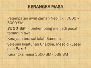    Petempatan awal Zaman Neolitik : 7000 –
    5000 SM
   3500 SM – berkembang menjadi pusat
    tamadun awal
   Kerajaan terawal ialah Sumeria
   Selepas kejatuhan Chaldea, Meso dikuasai
    oleh Parsi
   Kerangka masa 3500 SM - 539 SM
 