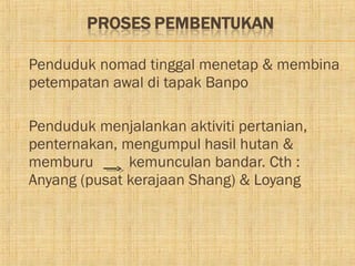    Penduduk nomad tinggal menetap & membina
    petempatan awal di tapak Banpo

   Penduduk menjalankan aktiviti pertanian,
    penternakan, mengumpul hasil hutan &
    memburu       kemunculan bandar. Cth :
    Anyang (pusat kerajaan Shang) & Loyang
 
