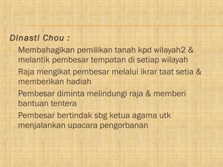 Dinasti Chou :
 Membahagikan pemilikan tanah kpd wilayah2 &
  melantik pembesar tempatan di setiap wilayah
 Raja mengikat pembesar melalui ikrar taat setia &
  memberikan hadiah
 Pembesar diminta melindungi raja & memberi
  bantuan tentera
 Pembesar bertindak sbg ketua agama utk
  menjalankan upacara pengorbanan
 