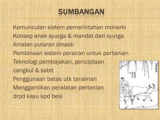    Kemunculan sistem pemerintahan monarki
   Konsep anak syurga & mandat dari syurga
   Amalan putaran dinasti
   Pembinaan sistem perairan untuk pertanian
   Teknologi pembajakan, penciptaan
    cangkul & sabit
   Penggunaan batas utk tanaman
   Menggantikan peralatan pertanian
    drpd kayu kpd besi
 