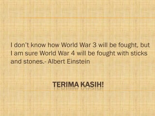 I don’t know how World War 3 will be fought, but
I am sure World War 4 will be fought with sticks
and stones.- Albert Einstein
 