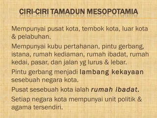   Mempunyai pusat kota, tembok kota, luar kota
    & pelabuhan.
   Mempunyai kubu pertahanan, pintu gerbang,
    istana, rumah kediaman, rumah ibadat, rumah
    kedai, pasar, dan jalan yg lurus & lebar.
   Pintu gerbang menjadi lambang kekayaan
    sesebuah negara kota.
   Pusat sesebuah kota ialah rumah ibadat.
   Setiap negara kota mempunyai unit politik &
    agama tersendiri.
 