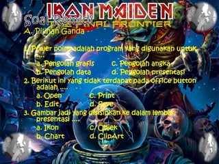 A. Pilihan Ganda

1. Power point adalah program yang digunakan untuk
    ....
    a. Pengolah grafis       c. Pengolah angka
    b. Pengolah data         d. Pengolah presentasi
2. Berikut ini yang tidak terdapat pada office button
    adalah ....
    a. Open           c. Print
    b. Edit           d. Save
3. Gambar jadi yang disisipkan ke dalam lembar
    presentasi ....
    a. Ikon           c. Objek
    b. Chart          d. ClipArt
 