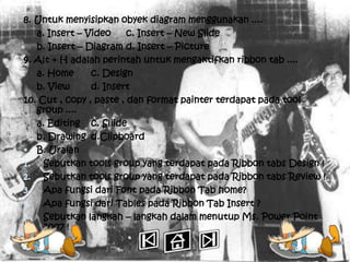8. Untuk menyisipkan obyek diagram menggunakan ....
   a. Insert – Video     c. Insert – New Slide
   b. Insert – Diagram d. Insert – Picture
9. Alt + H adalah perintah untuk mengaktifkan ribbon tab ....
   a. Home      c. Design
   b. View      d. Insert
10. Cut , copy , paste , dan format painter terdapat pada tool
   group ....
   a. Editing c. Sliide
   b. Drawing d.Clipboard
 B. Uraian
1. Sebutkan tools group yang terdapat pada Ribbon tabs Design !
2. Sebutkan tools group yang terdapat pada Ribbon tabs Review !
3. Apa fungsi dari Font pada Ribbon Tab home?
4. Apa fungsi dari Tables pada Ribbon Tab Insert ?
5. Sebutkan langkah – langkah dalam menutup Ms. Power Point
     2007 !
 