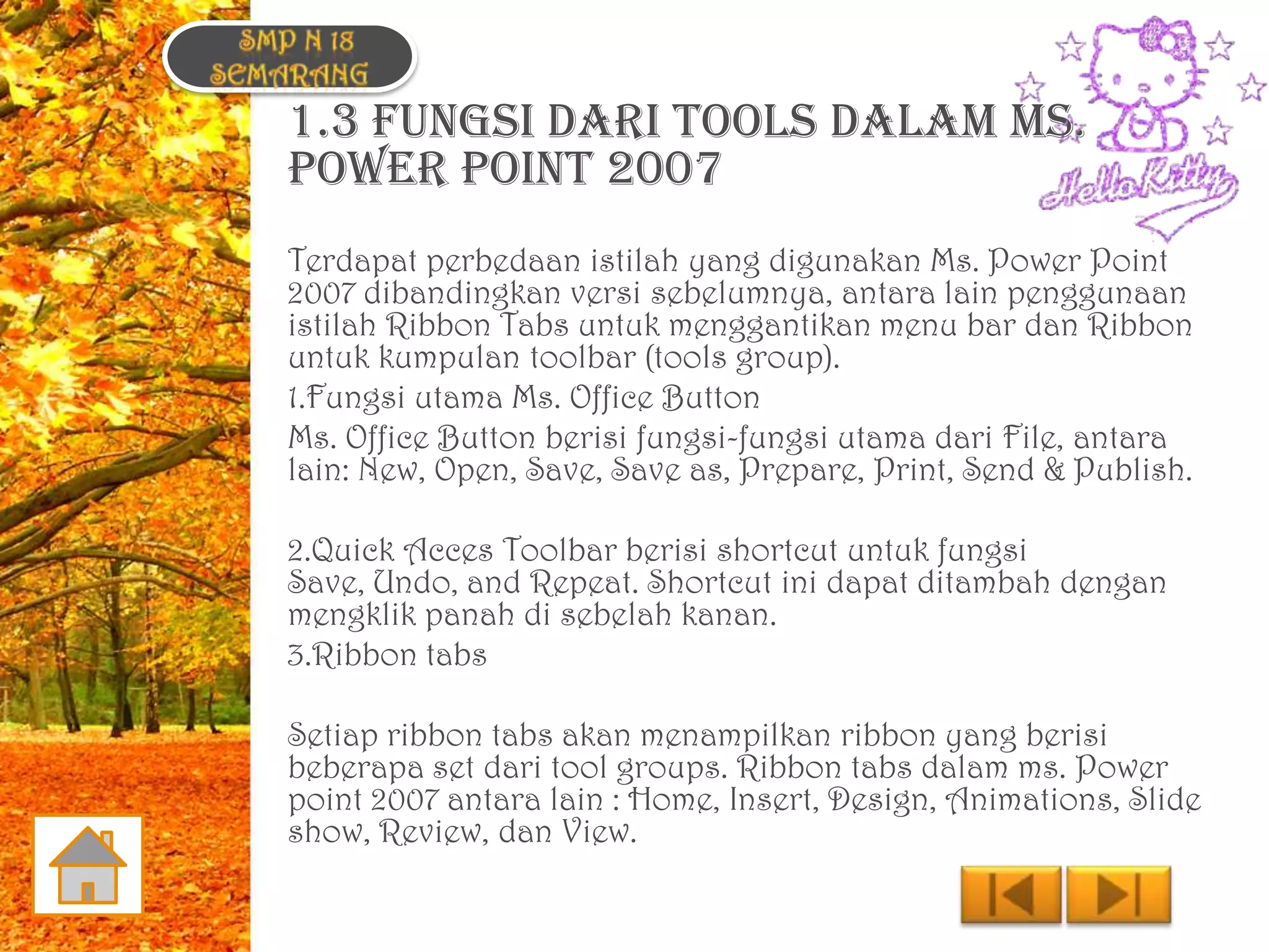 1.3 FUNGSI DARI TOOLS DALAM MS.
POWER POINT 2007
Terdapat perbedaan istilah yang digunakan Ms. Power Point
2007 dibandingkan versi sebelumnya, antara lain penggunaan
istilah Ribbon Tabs untuk menggantikan menu bar dan Ribbon
untuk kumpulan toolbar (tools group).
1.Fungsi utama Ms. Office Button
Ms. Office Button berisi fungsi-fungsi utama dari File, antara
lain: New, Open, Save, Save as, Prepare, Print, Send & Publish.

2.Quick Acces Toolbar berisi shortcut untuk fungsi
Save, Undo, and Repeat. Shortcut ini dapat ditambah dengan
mengklik panah di sebelah kanan.
3.Ribbon tabs

Setiap ribbon tabs akan menampilkan ribbon yang berisi
beberapa set dari tool groups. Ribbon tabs dalam ms. Power
point 2007 antara lain : Home, Insert, Design, Animations, Slide
show, Review, dan View.
 