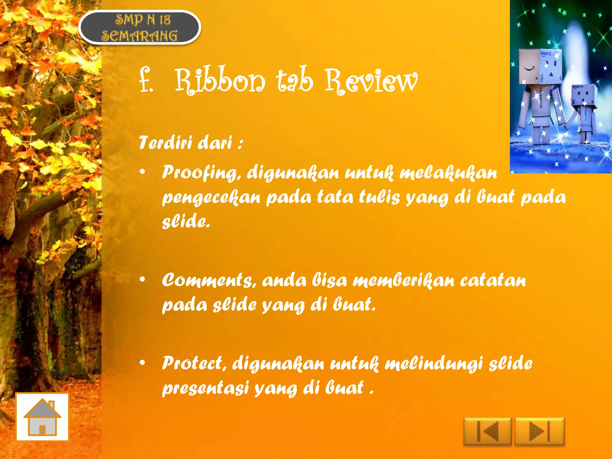 f. Ribbon tab Review
Terdiri dari :
• Proofing, digunakan untuk melakukan
   pengecekan pada tata tulis yang di buat pada
   slide.

• Comments, anda bisa memberikan catatan
  pada slide yang di buat.

• Protect, digunakan untuk melindungi slide
  presentasi yang di buat .
 
