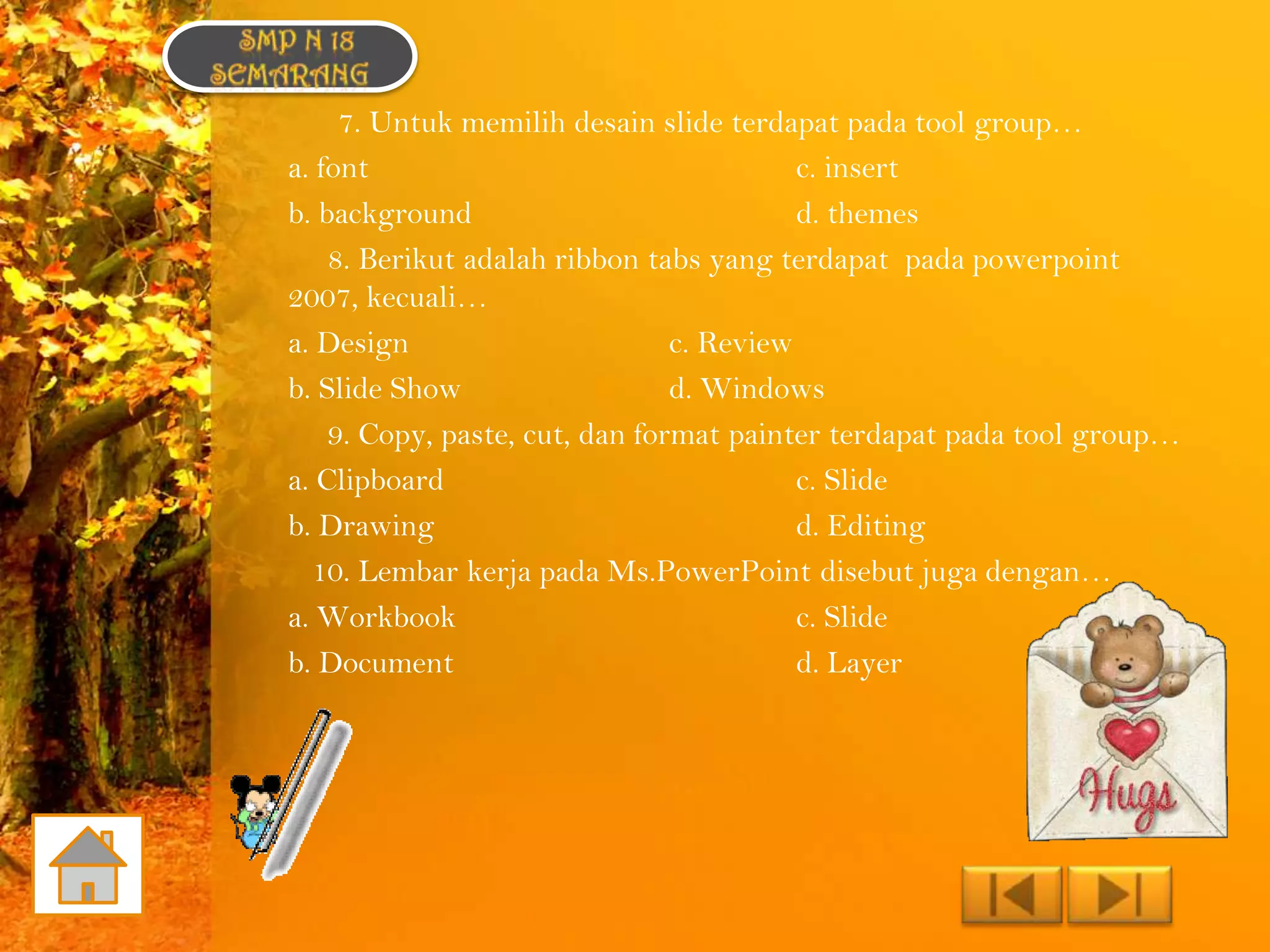 7. Untuk memilih desain slide terdapat pada tool group…
a. font                                   c. insert
b. background                             d. themes
    8. Berikut adalah ribbon tabs yang terdapat pada powerpoint
2007, kecuali…
a. Design                       c. Review
b. Slide Show                   d. Windows
    9. Copy, paste, cut, dan format painter terdapat pada tool group…
a. Clipboard                              c. Slide
b. Drawing                                d. Editing
  10. Lembar kerja pada Ms.PowerPoint disebut juga dengan…
a. Workbook                               c. Slide
b. Document                               d. Layer
 