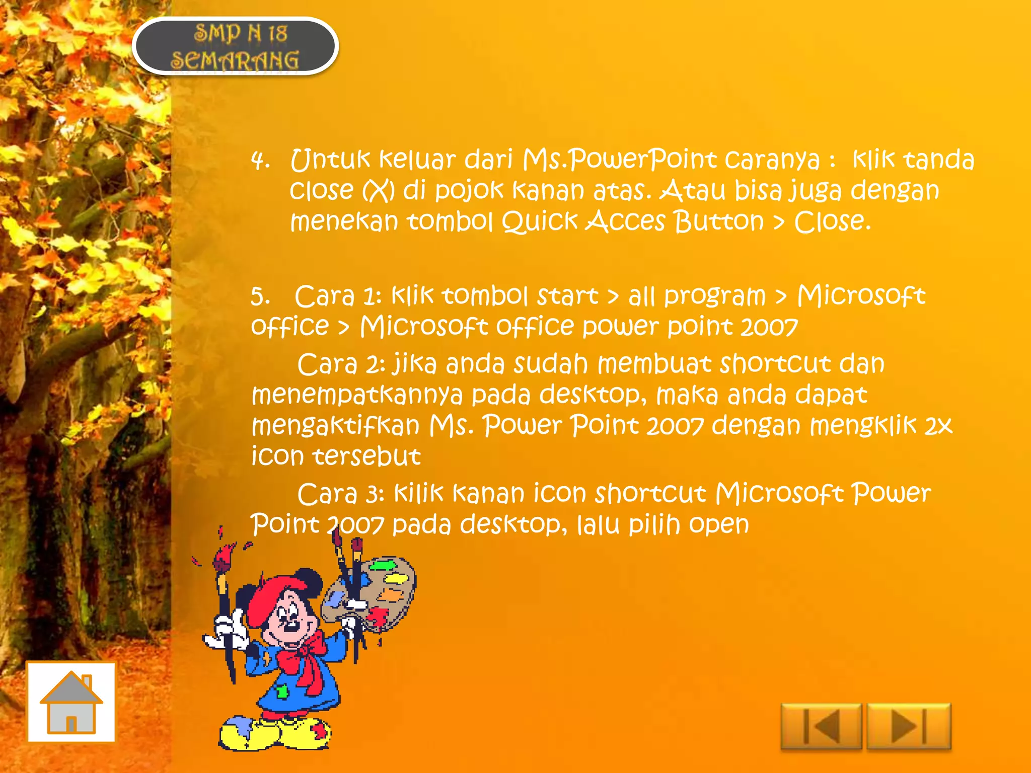 4. Untuk keluar dari Ms.PowerPoint caranya : klik tanda
   close (X) di pojok kanan atas. Atau bisa juga dengan
   menekan tombol Quick Acces Button > Close.

5. Cara 1: klik tombol start > all program > Microsoft
office > Microsoft office power point 2007
    Cara 2: jika anda sudah membuat shortcut dan
menempatkannya pada desktop, maka anda dapat
mengaktifkan Ms. Power Point 2007 dengan mengklik 2x
icon tersebut
    Cara 3: kilik kanan icon shortcut Microsoft Power
Point 2007 pada desktop, lalu pilih open
 