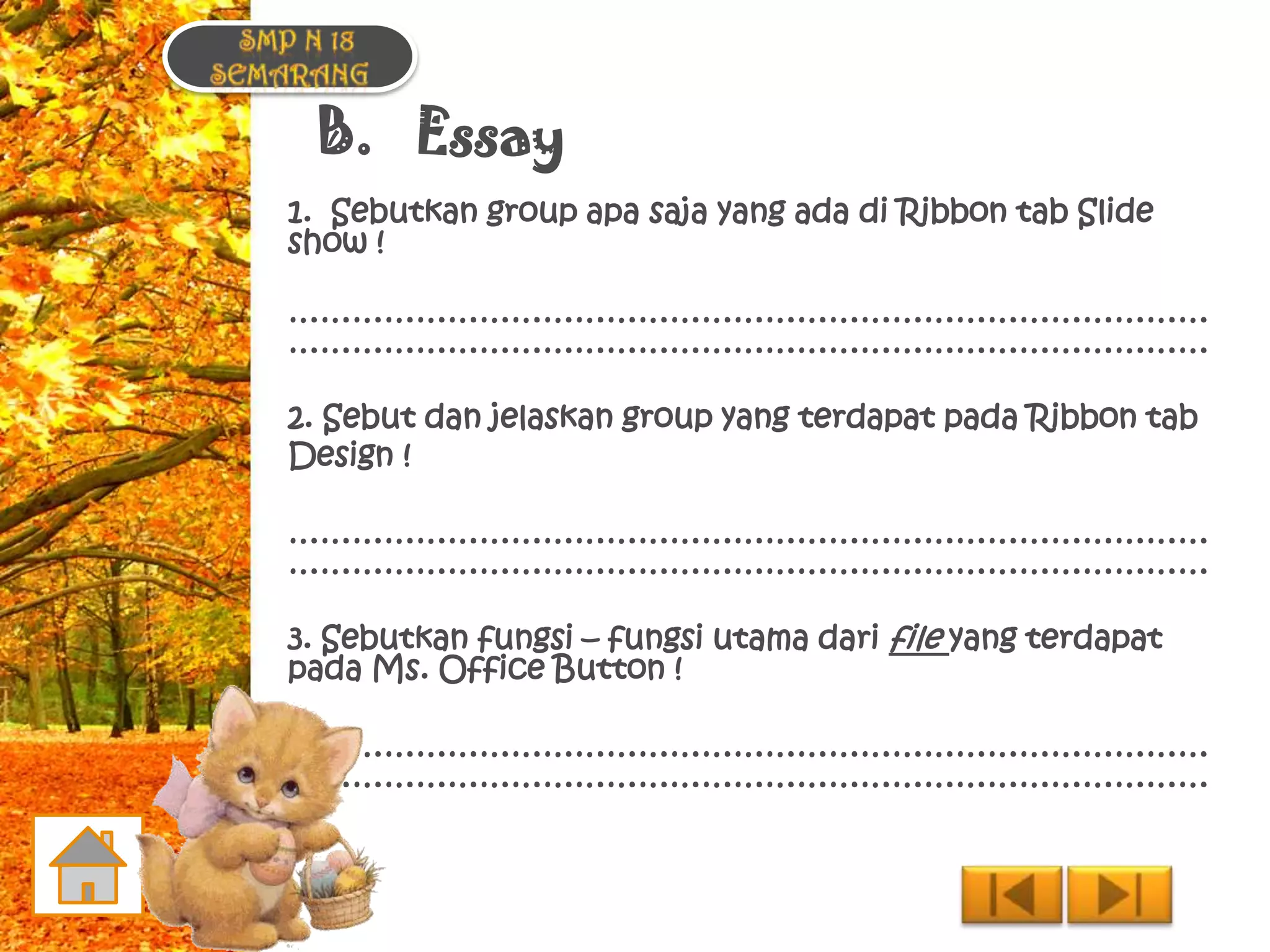 B. Essay
1. Sebutkan group apa saja yang ada di Ribbon tab Slide
show !

……………………………………………………………………………
……………………………………………………………………………

2. Sebut dan jelaskan group yang terdapat pada Ribbon tab
Design !

……………………………………………………………………………
……………………………………………………………………………

3. Sebutkan fungsi – fungsi utama dari file yang terdapat
pada Ms. Office Button !

……………………………………………………………………………
……………………………………………………………………………
 