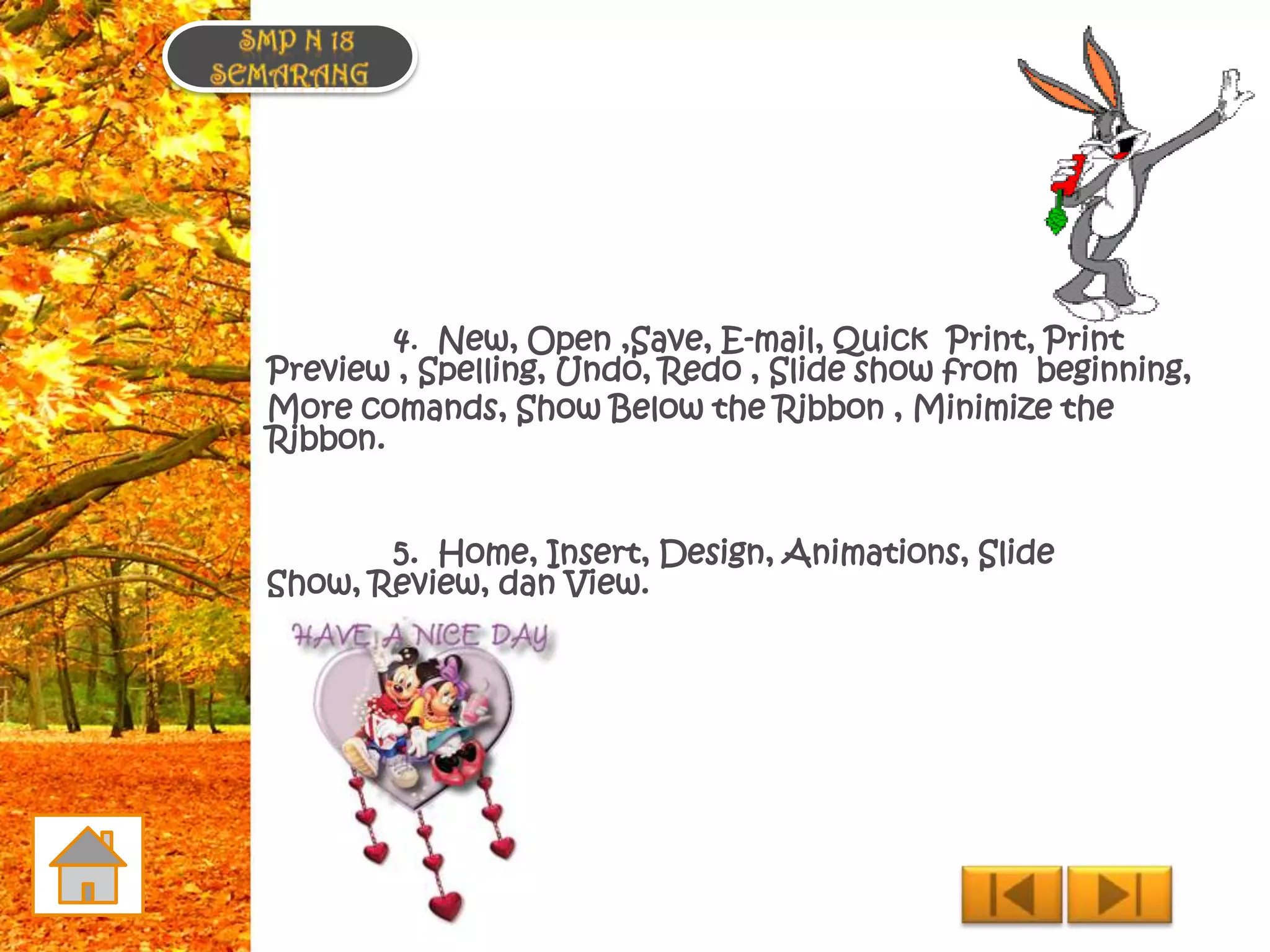 4. New, Open ,Save, E-mail, Quick Print, Print
Preview , Spelling, Undo, Redo , Slide show from beginning,
More comands, Show Below the Ribbon , Minimize the
Ribbon.


       5. Home, Insert, Design, Animations, Slide
Show, Review, dan View.
 