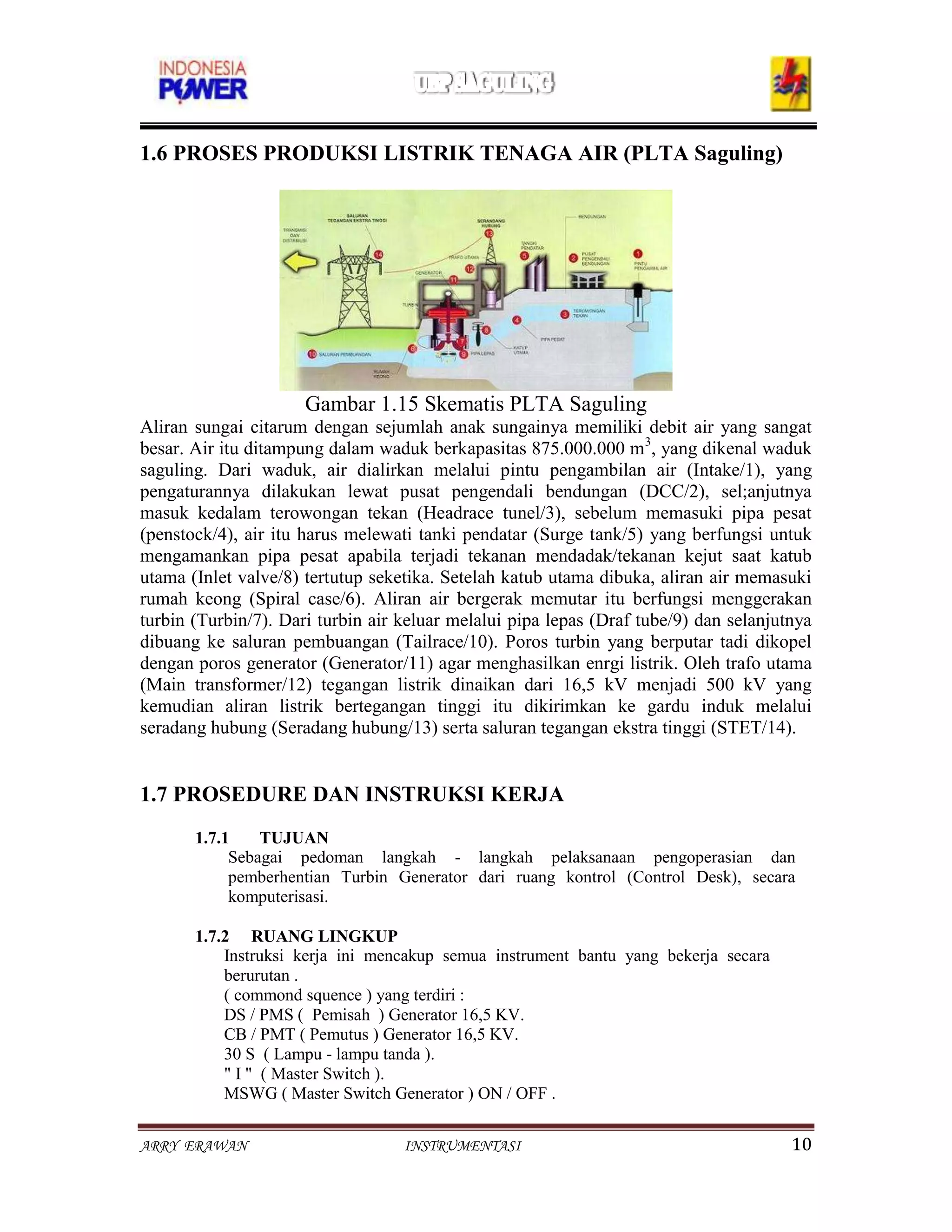 1.6 PROSES PRODUKSI LISTRIK TENAGA AIR (PLTA Saguling)




                      Gambar 1.15 Skematis PLTA Saguling
Aliran sungai citarum dengan sejumlah anak sungainya memiliki debit air yang sangat
besar. Air itu ditampung dalam waduk berkapasitas 875.000.000 m3, yang dikenal waduk
saguling. Dari waduk, air dialirkan melalui pintu pengambilan air (Intake/1), yang
pengaturannya dilakukan lewat pusat pengendali bendungan (DCC/2), sel;anjutnya
masuk kedalam terowongan tekan (Headrace tunel/3), sebelum memasuki pipa pesat
(penstock/4), air itu harus melewati tanki pendatar (Surge tank/5) yang berfungsi untuk
mengamankan pipa pesat apabila terjadi tekanan mendadak/tekanan kejut saat katub
utama (Inlet valve/8) tertutup seketika. Setelah katub utama dibuka, aliran air memasuki
rumah keong (Spiral case/6). Aliran air bergerak memutar itu berfungsi menggerakan
turbin (Turbin/7). Dari turbin air keluar melalui pipa lepas (Draf tube/9) dan selanjutnya
dibuang ke saluran pembuangan (Tailrace/10). Poros turbin yang berputar tadi dikopel
dengan poros generator (Generator/11) agar menghasilkan enrgi listrik. Oleh trafo utama
(Main transformer/12) tegangan listrik dinaikan dari 16,5 kV menjadi 500 kV yang
kemudian aliran listrik bertegangan tinggi itu dikirimkan ke gardu induk melalui
seradang hubung (Seradang hubung/13) serta saluran tegangan ekstra tinggi (STET/14).


1.7 PROSEDURE DAN INSTRUKSI KERJA
       1.7.1    TUJUAN
            Sebagai pedoman langkah - langkah pelaksanaan pengoperasian dan
            pemberhentian Turbin Generator dari ruang kontrol (Control Desk), secara
            komputerisasi.

       1.7.2 RUANG LINGKUP
           Instruksi kerja ini mencakup semua instrument bantu yang bekerja secara
           berurutan .
           ( commond squence ) yang terdiri :
           DS / PMS ( Pemisah ) Generator 16,5 KV.
           CB / PMT ( Pemutus ) Generator 16,5 KV.
           30 S ( Lampu - lampu tanda ).
           " I " ( Master Switch ).
           MSWG ( Master Switch Generator ) ON / OFF .


ARRY ERAWAN                        INSTRUMENTASI                                       10
 