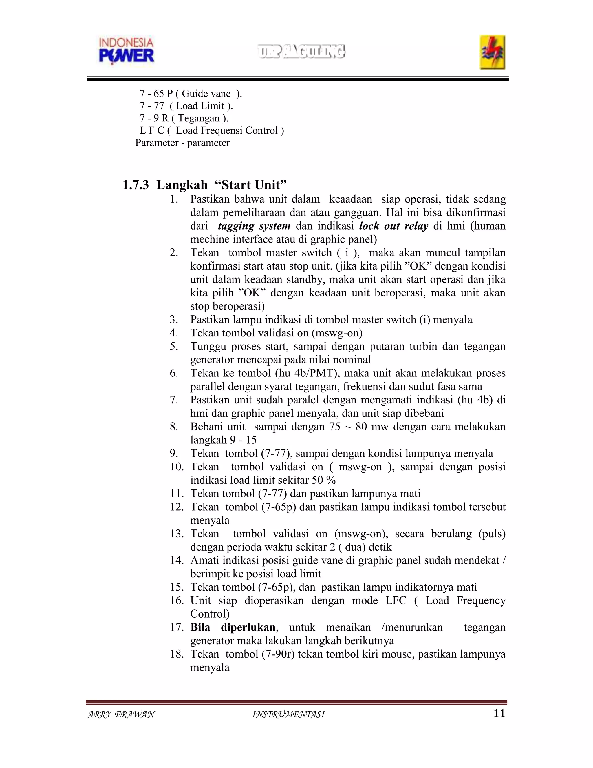 7 - 65 P ( Guide vane ).
        7 - 77 ( Load Limit ).
        7 - 9 R ( Tegangan ).
        L F C ( Load Frequensi Control )
       Parameter - parameter



     1.7.3 Langkah “Start Unit”
              1.    Pastikan bahwa unit dalam keaadaan siap operasi, tidak sedang
                    dalam pemeliharaan dan atau gangguan. Hal ini bisa dikonfirmasi
                    dari tagging system dan indikasi lock out relay di hmi (human
                    mechine interface atau di graphic panel)
              2.    Tekan tombol master switch ( i ), maka akan muncul tampilan
                    konfirmasi start atau stop unit. (jika kita pilih ”OK” dengan kondisi
                    unit dalam keadaan standby, maka unit akan start operasi dan jika
                    kita pilih ”OK” dengan keadaan unit beroperasi, maka unit akan
                    stop beroperasi)
              3.    Pastikan lampu indikasi di tombol master switch (i) menyala
              4.    Tekan tombol validasi on (mswg-on)
              5.    Tunggu proses start, sampai dengan putaran turbin dan tegangan
                    generator mencapai pada nilai nominal
              6.    Tekan ke tombol (hu 4b/PMT), maka unit akan melakukan proses
                    parallel dengan syarat tegangan, frekuensi dan sudut fasa sama
              7.    Pastikan unit sudah paralel dengan mengamati indikasi (hu 4b) di
                    hmi dan graphic panel menyala, dan unit siap dibebani
              8.    Bebani unit sampai dengan 75 ~ 80 mw dengan cara melakukan
                    langkah 9 - 15
              9.    Tekan tombol (7-77), sampai dengan kondisi lampunya menyala
              10.   Tekan tombol validasi on ( mswg-on ), sampai dengan posisi
                    indikasi load limit sekitar 50 %
              11.   Tekan tombol (7-77) dan pastikan lampunya mati
              12.   Tekan tombol (7-65p) dan pastikan lampu indikasi tombol tersebut
                    menyala
              13.   Tekan tombol validasi on (mswg-on), secara berulang (puls)
                    dengan perioda waktu sekitar 2 ( dua) detik
              14.   Amati indikasi posisi guide vane di graphic panel sudah mendekat /
                    berimpit ke posisi load limit
              15.   Tekan tombol (7-65p), dan pastikan lampu indikatornya mati
              16.   Unit siap dioperasikan dengan mode LFC ( Load Frequency
                    Control)
              17.   Bila diperlukan, untuk menaikan /menurunkan                 tegangan
                    generator maka lakukan langkah berikutnya
              18.   Tekan tombol (7-90r) tekan tombol kiri mouse, pastikan lampunya
                    menyala


ARRY ERAWAN                      INSTRUMENTASI                                        11
 