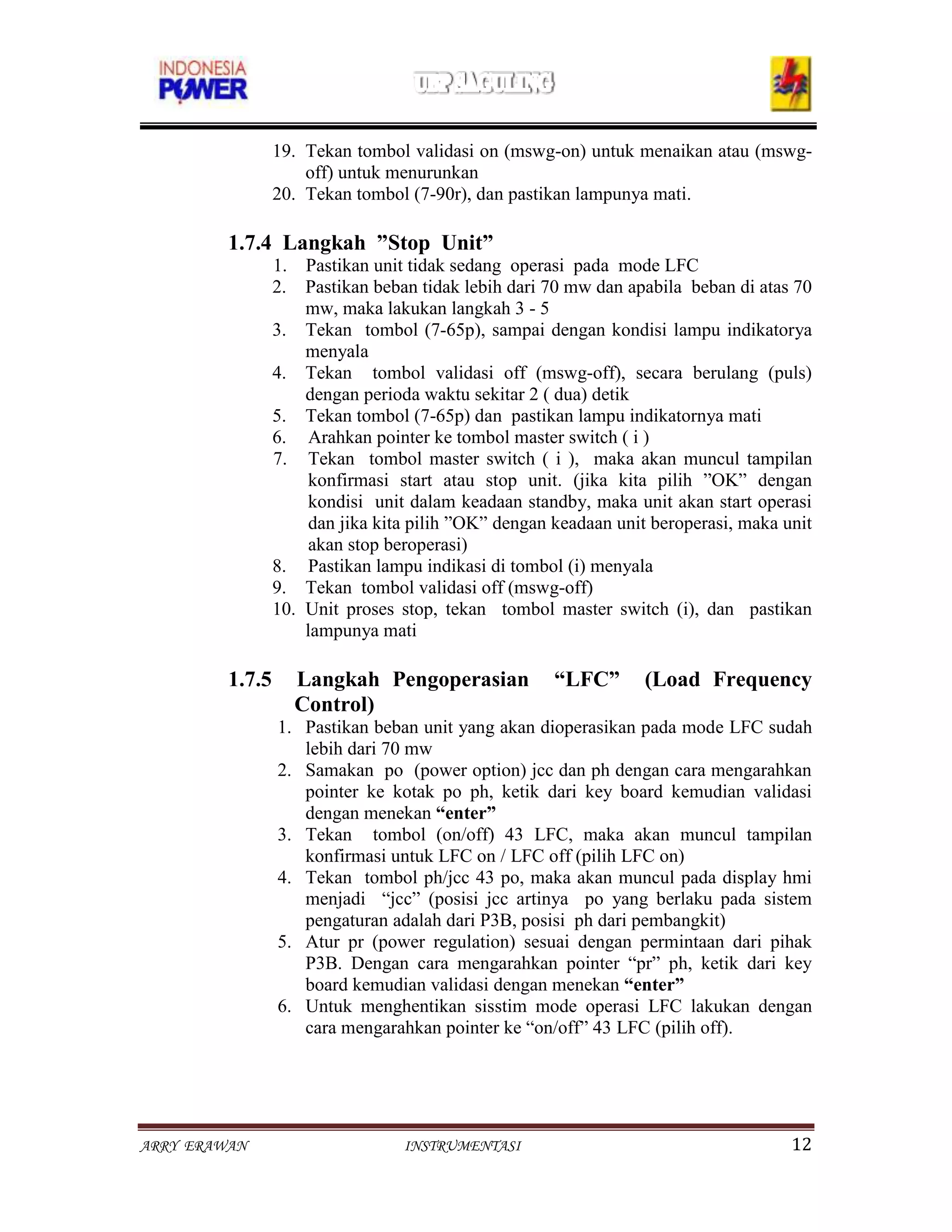 19. Tekan tombol validasi on (mswg-on) untuk menaikan atau (mswg-
                     off) untuk menurunkan
                 20. Tekan tombol (7-90r), dan pastikan lampunya mati.

         1.7.4 Langkah ”Stop Unit”
                 1. Pastikan unit tidak sedang operasi pada mode LFC
                 2. Pastikan beban tidak lebih dari 70 mw dan apabila beban di atas 70
                     mw, maka lakukan langkah 3 - 5
                 3. Tekan tombol (7-65p), sampai dengan kondisi lampu indikatorya
                     menyala
                 4. Tekan tombol validasi off (mswg-off), secara berulang (puls)
                     dengan perioda waktu sekitar 2 ( dua) detik
                 5. Tekan tombol (7-65p) dan pastikan lampu indikatornya mati
                 6. Arahkan pointer ke tombol master switch ( i )
                 7. Tekan tombol master switch ( i ), maka akan muncul tampilan
                      konfirmasi start atau stop unit. (jika kita pilih ”OK” dengan
                      kondisi unit dalam keadaan standby, maka unit akan start operasi
                      dan jika kita pilih ”OK” dengan keadaan unit beroperasi, maka unit
                      akan stop beroperasi)
                 8. Pastikan lampu indikasi di tombol (i) menyala
                 9. Tekan tombol validasi off (mswg-off)
                 10. Unit proses stop, tekan tombol master switch (i), dan pastikan
                     lampunya mati

         1.7.5     Langkah Pengoperasian              “LFC”      (Load Frequency
                   Control)
                 1. Pastikan beban unit yang akan dioperasikan pada mode LFC sudah
                    lebih dari 70 mw
                 2. Samakan po (power option) jcc dan ph dengan cara mengarahkan
                    pointer ke kotak po ph, ketik dari key board kemudian validasi
                    dengan menekan “enter”
                 3. Tekan tombol (on/off) 43 LFC, maka akan muncul tampilan
                    konfirmasi untuk LFC on / LFC off (pilih LFC on)
                 4. Tekan tombol ph/jcc 43 po, maka akan muncul pada display hmi
                    menjadi “jcc” (posisi jcc artinya po yang berlaku pada sistem
                    pengaturan adalah dari P3B, posisi ph dari pembangkit)
                 5. Atur pr (power regulation) sesuai dengan permintaan dari pihak
                    P3B. Dengan cara mengarahkan pointer “pr” ph, ketik dari key
                    board kemudian validasi dengan menekan “enter”
                 6. Untuk menghentikan sisstim mode operasi LFC lakukan dengan
                    cara mengarahkan pointer ke “on/off” 43 LFC (pilih off).




ARRY ERAWAN                       INSTRUMENTASI                                      12
 