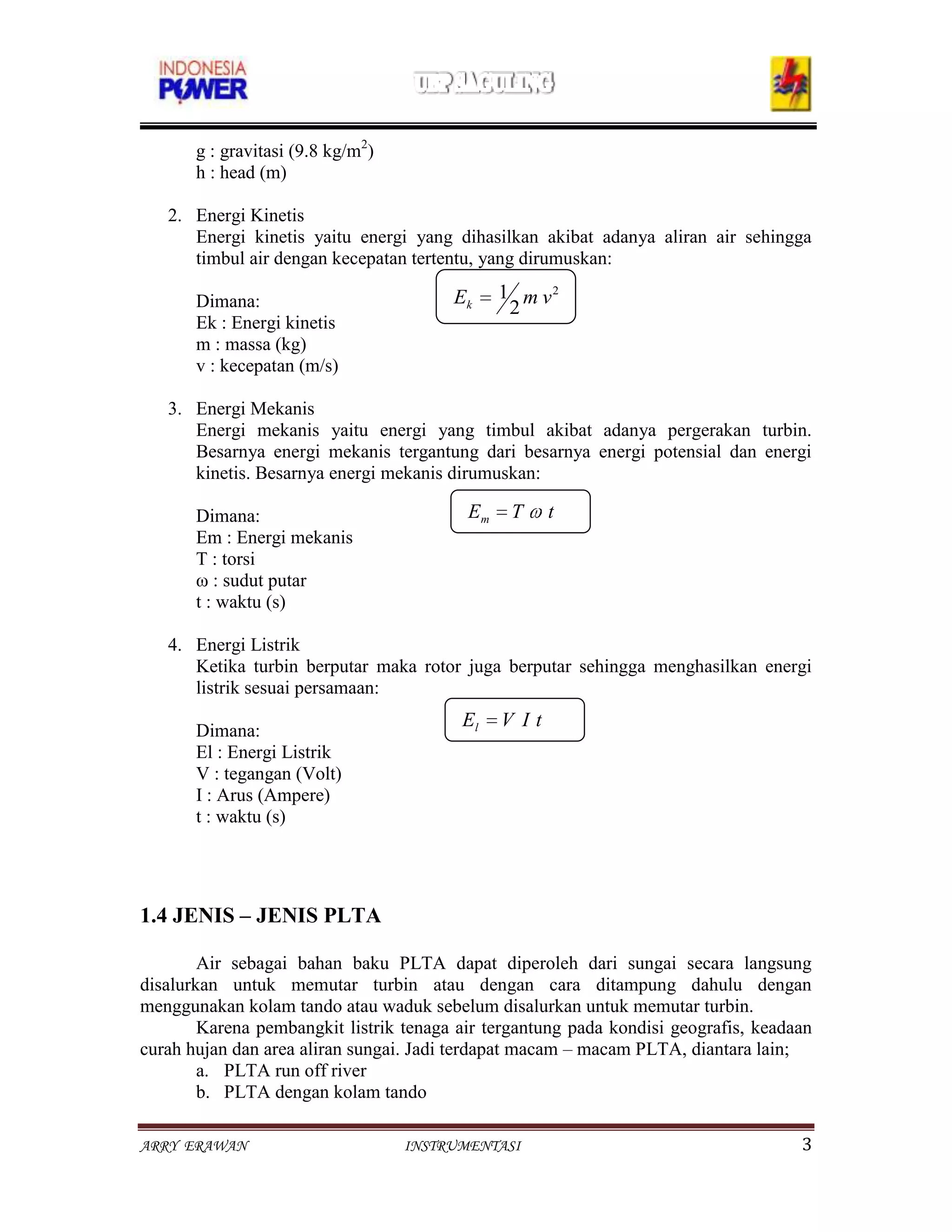 g : gravitasi (9.8 kg/m2)
       h : head (m)

   2. Energi Kinetis
      Energi kinetis yaitu energi yang dihasilkan akibat adanya aliran air sehingga
      timbul air dengan kecepatan tertentu, yang dirumuskan:

       Dimana:                          Ek     1 m v2
                                                2
       Ek : Energi kinetis
       m : massa (kg)
                                        Ep     mgh
       v : kecepatan (m/s)

   3. Energi Mekanis
      Energi mekanis yaitu energi yang timbul akibat adanya pergerakan turbin.
      Besarnya energi mekanis tergantung dari besarnya energi potensial dan energi
      kinetis. Besarnya energi mekanis dirumuskan:

       Dimana:                            Em    T     t
       Em : Energi mekanis
       T : torsi
       ω : sudut putar
       t : waktu (s)

   4. Energi Listrik
      Ketika turbin berputar maka rotor juga berputar sehingga menghasilkan energi
      listrik sesuai persamaan:
                                         El    V It
       Dimana:
       El : Energi Listrik
       V : tegangan (Volt)
       I : Arus (Ampere)
       t : waktu (s)




1.4 JENIS – JENIS PLTA

        Air sebagai bahan baku PLTA dapat diperoleh dari sungai secara langsung
disalurkan untuk memutar turbin atau dengan cara ditampung dahulu dengan
menggunakan kolam tando atau waduk sebelum disalurkan untuk memutar turbin.
        Karena pembangkit listrik tenaga air tergantung pada kondisi geografis, keadaan
curah hujan dan area aliran sungai. Jadi terdapat macam – macam PLTA, diantara lain;
        a. PLTA run off river
        b. PLTA dengan kolam tando

ARRY ERAWAN                        INSTRUMENTASI                                     3
 