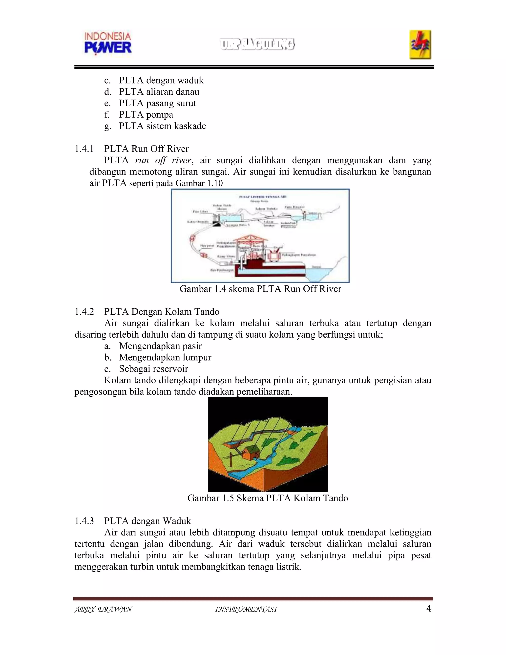 c.   PLTA dengan waduk
       d.   PLTA aliaran danau
       e.   PLTA pasang surut
       f.   PLTA pompa
       g.   PLTA sistem kaskade

1.4.1 PLTA Run Off River
        PLTA run off river, air sungai dialihkan dengan menggunakan dam yang
    dibangun memotong aliran sungai. Air sungai ini kemudian disalurkan ke bangunan
    air PLTA seperti pada Gambar 1.10




                         Gambar 1.4 skema PLTA Run Off River

1.4.2 PLTA Dengan Kolam Tando
        Air sungai dialirkan ke kolam melalui saluran terbuka atau tertutup dengan
disaring terlebih dahulu dan di tampung di suatu kolam yang berfungsi untuk;
        a. Mengendapkan pasir
        b. Mengendapkan lumpur
        c. Sebagai reservoir
        Kolam tando dilengkapi dengan beberapa pintu air, gunanya untuk pengisian atau
pengosongan bila kolam tando diadakan pemeliharaan.




                           Gambar 1.5 Skema PLTA Kolam Tando

1.4.3 PLTA dengan Waduk
        Air dari sungai atau lebih ditampung disuatu tempat untuk mendapat ketinggian
tertentu dengan jalan dibendung. Air dari waduk tersebut dialirkan melalui saluran
terbuka melalui pintu air ke saluran tertutup yang selanjutnya melalui pipa pesat
menggerakan turbin untuk membangkitkan tenaga listrik.



ARRY ERAWAN                       INSTRUMENTASI                                     4
 