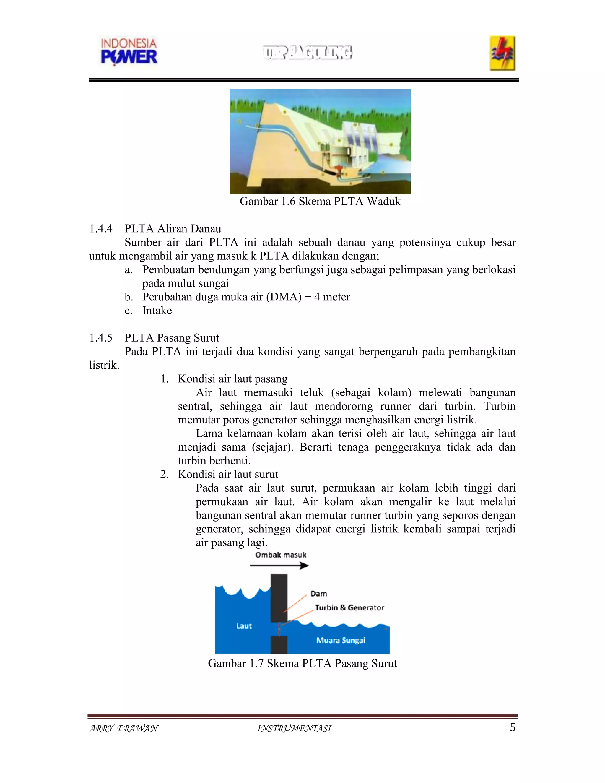 Gambar 1.6 Skema PLTA Waduk

1.4.4 PLTA Aliran Danau
       Sumber air dari PLTA ini adalah sebuah danau yang potensinya cukup besar
untuk mengambil air yang masuk k PLTA dilakukan dengan;
       a. Pembuatan bendungan yang berfungsi juga sebagai pelimpasan yang berlokasi
          pada mulut sungai
       b. Perubahan duga muka air (DMA) + 4 meter
       c. Intake

1.4.5 PLTA Pasang Surut
         Pada PLTA ini terjadi dua kondisi yang sangat berpengaruh pada pembangkitan
listrik.
               1. Kondisi air laut pasang
                      Air laut memasuki teluk (sebagai kolam) melewati bangunan
                  sentral, sehingga air laut mendororng runner dari turbin. Turbin
                  memutar poros generator sehingga menghasilkan energi listrik.
                      Lama kelamaan kolam akan terisi oleh air laut, sehingga air laut
                  menjadi sama (sejajar). Berarti tenaga penggeraknya tidak ada dan
                  turbin berhenti.
               2. Kondisi air laut surut
                      Pada saat air laut surut, permukaan air kolam lebih tinggi dari
                      permukaan air laut. Air kolam akan mengalir ke laut melalui
                      bangunan sentral akan memutar runner turbin yang seporos dengan
                      generator, sehingga didapat energi listrik kembali sampai terjadi
                      air pasang lagi.




                        Gambar 1.7 Skema PLTA Pasang Surut




ARRY ERAWAN                       INSTRUMENTASI                                      5
 
