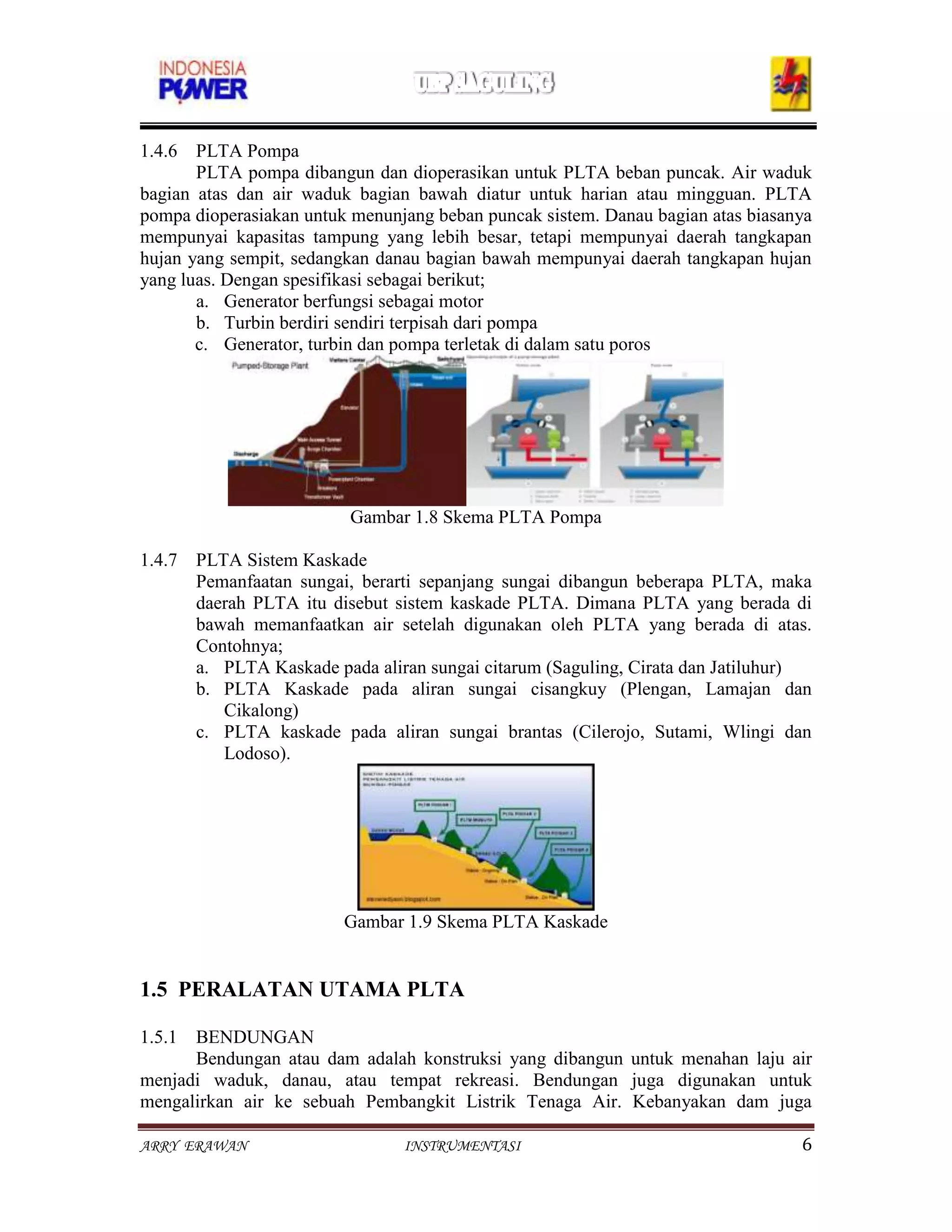 1.4.6 PLTA Pompa
       PLTA pompa dibangun dan dioperasikan untuk PLTA beban puncak. Air waduk
bagian atas dan air waduk bagian bawah diatur untuk harian atau mingguan. PLTA
pompa dioperasiakan untuk menunjang beban puncak sistem. Danau bagian atas biasanya
mempunyai kapasitas tampung yang lebih besar, tetapi mempunyai daerah tangkapan
hujan yang sempit, sedangkan danau bagian bawah mempunyai daerah tangkapan hujan
yang luas. Dengan spesifikasi sebagai berikut;
       a. Generator berfungsi sebagai motor
       b. Turbin berdiri sendiri terpisah dari pompa
       c. Generator, turbin dan pompa terletak di dalam satu poros




                         Gambar 1.8 Skema PLTA Pompa

1.4.7 PLTA Sistem Kaskade
      Pemanfaatan sungai, berarti sepanjang sungai dibangun beberapa PLTA, maka
      daerah PLTA itu disebut sistem kaskade PLTA. Dimana PLTA yang berada di
      bawah memanfaatkan air setelah digunakan oleh PLTA yang berada di atas.
      Contohnya;
      a. PLTA Kaskade pada aliran sungai citarum (Saguling, Cirata dan Jatiluhur)
      b. PLTA Kaskade pada aliran sungai cisangkuy (Plengan, Lamajan dan
         Cikalong)
      c. PLTA kaskade pada aliran sungai brantas (Cilerojo, Sutami, Wlingi dan
         Lodoso).




                         Gambar 1.9 Skema PLTA Kaskade


1.5 PERALATAN UTAMA PLTA

1.5.1 BENDUNGAN
      Bendungan atau dam adalah konstruksi yang dibangun untuk menahan laju air
menjadi waduk, danau, atau tempat rekreasi. Bendungan juga digunakan untuk
mengalirkan air ke sebuah Pembangkit Listrik Tenaga Air. Kebanyakan dam juga

ARRY ERAWAN                     INSTRUMENTASI                                    6
 