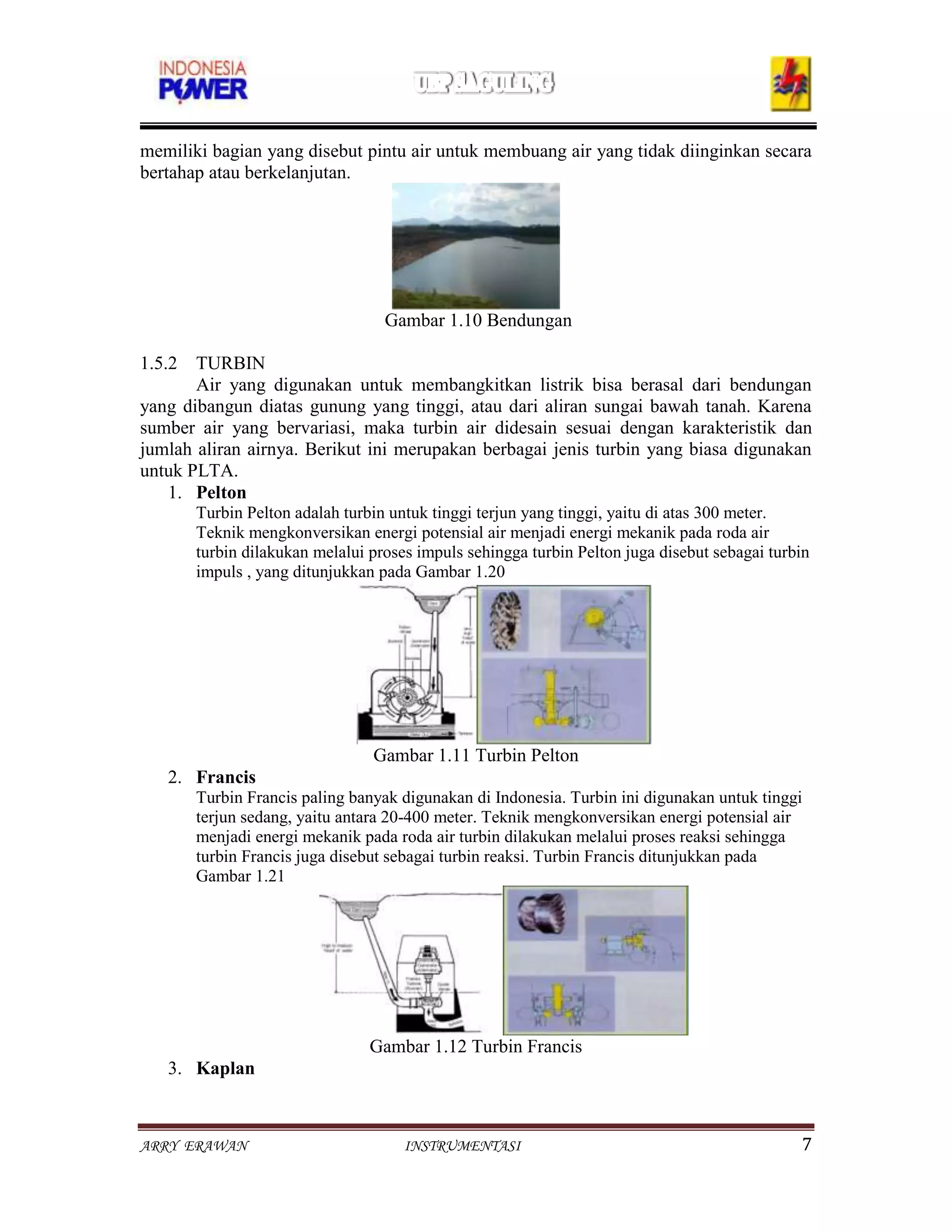 memiliki bagian yang disebut pintu air untuk membuang air yang tidak diinginkan secara
bertahap atau berkelanjutan.




                                  Gambar 1.10 Bendungan

1.5.2 TURBIN
       Air yang digunakan untuk membangkitkan listrik bisa berasal dari bendungan
yang dibangun diatas gunung yang tinggi, atau dari aliran sungai bawah tanah. Karena
sumber air yang bervariasi, maka turbin air didesain sesuai dengan karakteristik dan
jumlah aliran airnya. Berikut ini merupakan berbagai jenis turbin yang biasa digunakan
untuk PLTA.
    1. Pelton
       Turbin Pelton adalah turbin untuk tinggi terjun yang tinggi, yaitu di atas 300 meter.
       Teknik mengkonversikan energi potensial air menjadi energi mekanik pada roda air
       turbin dilakukan melalui proses impuls sehingga turbin Pelton juga disebut sebagai turbin
       impuls , yang ditunjukkan pada Gambar 1.20




                                Gambar 1.11 Turbin Pelton
   2. Francis
       Turbin Francis paling banyak digunakan di Indonesia. Turbin ini digunakan untuk tinggi
       terjun sedang, yaitu antara 20-400 meter. Teknik mengkonversikan energi potensial air
       menjadi energi mekanik pada roda air turbin dilakukan melalui proses reaksi sehingga
       turbin Francis juga disebut sebagai turbin reaksi. Turbin Francis ditunjukkan pada
       Gambar 1.21




                                Gambar 1.12 Turbin Francis
   3. Kaplan



ARRY ERAWAN                          INSTRUMENTASI                                            7
 