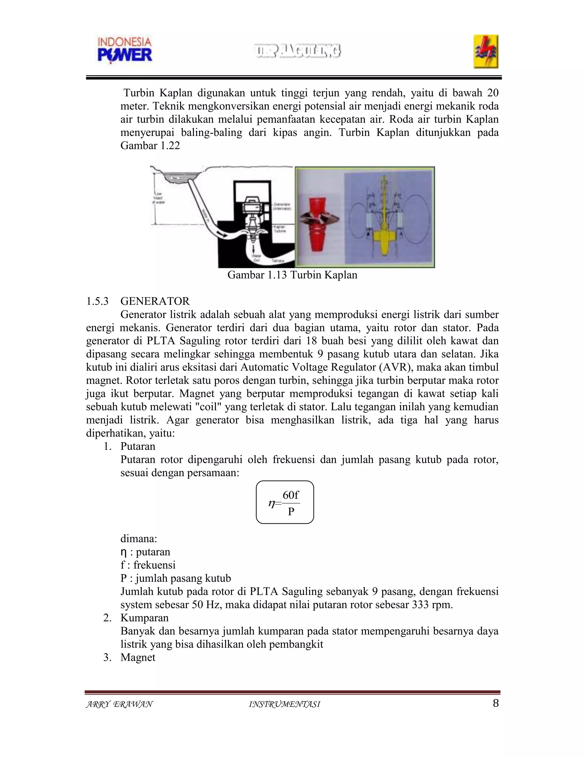 Turbin Kaplan digunakan untuk tinggi terjun yang rendah, yaitu di bawah 20
       meter. Teknik mengkonversikan energi potensial air menjadi energi mekanik roda
       air turbin dilakukan melalui pemanfaatan kecepatan air. Roda air turbin Kaplan
       menyerupai baling-baling dari kipas angin. Turbin Kaplan ditunjukkan pada
       Gambar 1.22




                              Gambar 1.13 Turbin Kaplan

1.5.3 GENERATOR
       Generator listrik adalah sebuah alat yang memproduksi energi listrik dari sumber
energi mekanis. Generator terdiri dari dua bagian utama, yaitu rotor dan stator. Pada
generator di PLTA Saguling rotor terdiri dari 18 buah besi yang dililit oleh kawat dan
dipasang secara melingkar sehingga membentuk 9 pasang kutub utara dan selatan. Jika
kutub ini dialiri arus eksitasi dari Automatic Voltage Regulator (AVR), maka akan timbul
magnet. Rotor terletak satu poros dengan turbin, sehingga jika turbin berputar maka rotor
juga ikut berputar. Magnet yang berputar memproduksi tegangan di kawat setiap kali
sebuah kutub melewati "coil" yang terletak di stator. Lalu tegangan inilah yang kemudian
menjadi listrik. Agar generator bisa menghasilkan listrik, ada tiga hal yang harus
diperhatikan, yaitu:
    1. Putaran
       Putaran rotor dipengaruhi oleh frekuensi dan jumlah pasang kutub pada rotor,
       sesuai dengan persamaan:
                                          60f
                                           P

      dimana:
      ƞ : putaran
      f : frekuensi
      P : jumlah pasang kutub
      Jumlah kutub pada rotor di PLTA Saguling sebanyak 9 pasang, dengan frekuensi
      system sebesar 50 Hz, maka didapat nilai putaran rotor sebesar 333 rpm.
   2. Kumparan
      Banyak dan besarnya jumlah kumparan pada stator mempengaruhi besarnya daya
      listrik yang bisa dihasilkan oleh pembangkit
   3. Magnet


ARRY ERAWAN                       INSTRUMENTASI                                        8
 