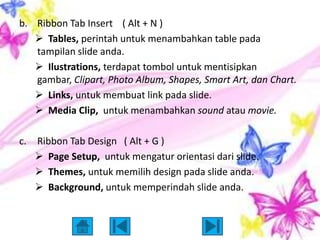 b. Ribbon Tab Insert ( Alt + N )
    Tables, perintah untuk menambahkan table pada
   tampilan slide anda.
    Ilustrations, terdapat tombol untuk mentisipkan
   gambar, Clipart, Photo Album, Shapes, Smart Art, dan Chart.
    Links, untuk membuat link pada slide.
    Media Clip, untuk menambahkan sound atau movie.

c.   Ribbon Tab Design ( Alt + G )
      Page Setup, untuk mengatur orientasi dari slide.
      Themes, untuk memilih design pada slide anda.
      Background, untuk memperindah slide anda.
 