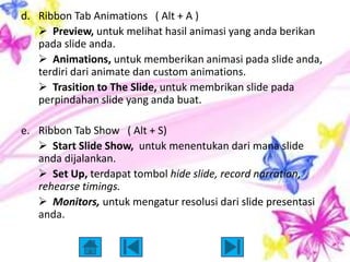 d. Ribbon Tab Animations ( Alt + A )
    Preview, untuk melihat hasil animasi yang anda berikan
   pada slide anda.
    Animations, untuk memberikan animasi pada slide anda,
   terdiri dari animate dan custom animations.
    Trasition to The Slide, untuk membrikan slide pada
   perpindahan slide yang anda buat.

e. Ribbon Tab Show ( Alt + S)
    Start Slide Show, untuk menentukan dari mana slide
   anda dijalankan.
    Set Up, terdapat tombol hide slide, record narration,
   rehearse timings.
    Monitors, untuk mengatur resolusi dari slide presentasi
   anda.
 