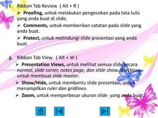 f.   Ribbon Tab Review ( Alt + R )
      Proofing, untuk melakukan pengecekan pada tata tulis
     yang anda buat di slide.
      Comments, untuk memberikan catatan pada slide yang
     anda buat.
      Protect, untuk melindungi slide presentasi yang anda
     buat.

g. Ribbon Tab View ( Alt + W )
    Presentation Views, untuk melihat semua slide secara
   normal, slide sorter, notes page, dan slide show. Dan bisxa
   untuk membuat slide master.
    Show/Hide, untuk membantu slide presentasi, untuk
   menampilkan ruler dan gridlines.
    Zoom, untuk memperbesar ukuran slide yang anda buat.
 