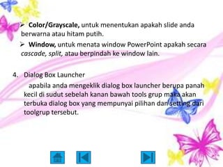  Color/Grayscale, untuk menentukan apakah slide anda
  berwarna atau hitam putih.
   Window, untuk menata window PowerPoint apakah secara
  cascade, split, atau berpindah ke window lain.

4. Dialog Box Launcher
     apabila anda mengeklik dialog box launcher berupa panah
   kecil di sudut sebelah kanan bawah tools grup maka akan
   terbuka dialog box yang mempunyai pilihan dan setting dari
   toolgrup tersebut.
 