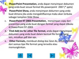 a. PowerPoint Presentation, anda dapat menyimpan dokumen
   yang anda buat sesuai format Ms.powerpoint 2007 (*.pptx)
b. PowerPoint Show, anda menyimpan dokumen yang anda
   buat dimana jika anda mengaktifkannya maka akan terbuka
   sebagai tampilan Slide Show
c. PowerPoint 97-2003 Presentation, menyimpan copy dari
   presentasi yang anda buat dengan format yang dapat dibuka
   di PowerPoint 97-2003
d. Find Add-Ins for other file format, anda dapat menyimpan
   dokumen yang anda buat dalam bentuk file format yang
   lain, misalkan pdf dan xps.
e. Other Formats, membuat dialog box Save As, untuk memilih
   dari semua tipe file format yang tersedia atau
   memungkinkan.
 