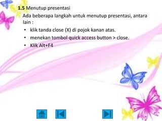 1.5 Menutup presentasi
  Ada beberapa langkah untuk menutup presentasi, antara
  lain :
   • klik tanda close (X) di pojok kanan atas.
   • menekan tombol quick access button > close.
   • Klik Alt+F4
 