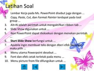 Latihan Soal
1.     Lembar Kerja pada Ms. PowerPoint disebut juga dengan ...
2.     Copy, Paste, Cut, dan Format Painter terdapat pada tool
      group ...
3.     Alt+N adalah perintah untuk mengaktifkan ribbon tab ...
4.     Slide Show digunakan untuk ...
5.     Ikon PowerPoint dapat dieksekusi dengan menekan perintah
      ...
6.     Start Slide Show berfungsi untuk ...
7.     Apabila ingin membuat teks dengan dberi efek bayangan
      maka pilih ...
8.     Menu utama Powerpoint desebut ...
9.     Font dan efek cetak terletak pada menu ...
10.    Menu picture from file difungsikan untuk ...
 