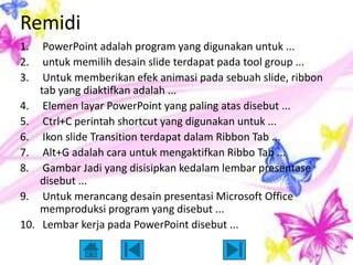 Remidi
1.     PowerPoint adalah program yang digunakan untuk ...
2.     untuk memilih desain slide terdapat pada tool group ...
3.     Untuk memberikan efek animasi pada sebuah slide, ribbon
      tab yang diaktifkan adalah ...
4.     Elemen layar PowerPoint yang paling atas disebut ...
5.     Ctrl+C perintah shortcut yang digunakan untuk ...
6.     Ikon slide Transition terdapat dalam Ribbon Tab ...
7.     Alt+G adalah cara untuk mengaktifkan Ribbo Tab ...
8.     Gambar Jadi yang disisipkan kedalam lembar presentase
      disebut ...
9.     Untuk merancang desain presentasi Microsoft Office
      memproduksi program yang disebut ...
10.    Lembar kerja pada PowerPoint disebut ...
 