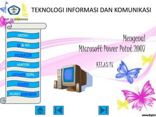 TEKNOLOGI INFORMASI DAN KOMUNIKASI
SMP 18 SEMARANG




                                                Mengenal
        MENU

        SK & KD
                               Microsoft Power Point 2007
      INDIKATOR

        MATERI                       KELAS IX
     LATIHAN SOAL

        REMIDI

   KUNCI JAWABAN
 