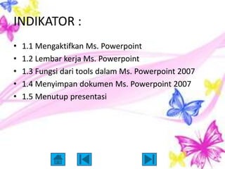 INDIKATOR :
•   1.1 Mengaktifkan Ms. Powerpoint
•   1.2 Lembar kerja Ms. Powerpoint
•   1.3 Fungsi dari tools dalam Ms. Powerpoint 2007
•   1.4 Menyimpan dokumen Ms. Powerpoint 2007
•   1.5 Menutup presentasi
 