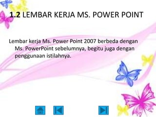 1.2 LEMBAR KERJA MS. POWER POINT

Lembar kerja Ms. Power Point 2007 berbeda dengan
  Ms. PowerPoint sebelumnya, begitu juga dengan
  penggunaan istilahnya.
 