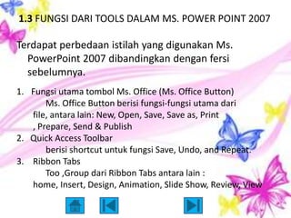 1.3 FUNGSI DARI TOOLS DALAM MS. POWER POINT 2007

Terdapat perbedaan istilah yang digunakan Ms.
  PowerPoint 2007 dibandingkan dengan fersi
  sebelumnya.
1. Fungsi utama tombol Ms. Office (Ms. Office Button)
       Ms. Office Button berisi fungsi-fungsi utama dari
   file, antara lain: New, Open, Save, Save as, Print
   , Prepare, Send & Publish
2. Quick Access Toolbar
       berisi shortcut untuk fungsi Save, Undo, and Repeat.
3. Ribbon Tabs
       Too ,Group dari Ribbon Tabs antara lain :
   home, Insert, Design, Animation, Slide Show, Review, View
 