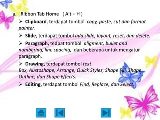 a. Ribbon Tab Home ( Alt + H )
    Clipboard, terdapat tombol copy, paste, cut dan format
   painter.
    Slide, terdapat tombol add slide, layout, reset, dan delete.
    Paragraph, tedpat tombol aligment, bullet and
   numbering, line spacing, dan beberapa untuk mengatur
   paragraph.
    Drawing, terdapat tombol text
   Box, Austoshape, Arrange, Quick Styles, Shape Fill, Shape
   Outline, dan Shape Effects.
    Editing, terdapat tombol Find, Replace, dan Select.
 