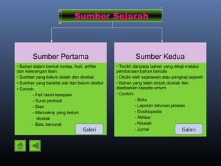 Sumber Sejarah



        Sumber Pertama                                     Sumber Kedua
• Bahan dalam bentuk kertas, fosil, artifak      • Terdiri daripada bahan yang dikaji melalui
dan keterangan lisan                             pembacaan bahan bertulis
• Sumber yang belum diolah dan dicetak           • Ditulis oleh sejarawan atau pengkaji sejarah
• Sumber yang bersifat asli dan belum ditafsir   • Bahan yang telah diolah,dicetak dan
• Contoh:                                        disebarkan kepada umum
        - Fail rasmi kerajaan                    • Contoh:
        - Surat peribadi                                    - Buku
        - Diari                                             - Laporan tahunan jabatan
        - Manuskrip yang belum                              - Ensiklopedia
          dicetak                                           - Akhbar
       - Batu bersurat                                      - Risalah
                                   Galeri                   - Jurnal                Galeri
 