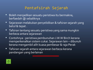 Pentafsirah Sejarah
 Boleh menjadikan sesuatu peristiwa itu bermakna,
    berfaedah @ sebaliknya
   Sejarawan melakukan penyelidikan & tafsiran sejarah yang
    betul & tepat .
   Tafsiran tentang sesuatu peristiwa yang sama mungkin
    berbeza antara sejarawan
   Contohnya : peristiwa pembunuhan J.W.W Birch kerana
    memperkenalkan sistem cukai. Sejarawan lain – dibunuh
    kerana mengambil alih kuasa pembesar & raja Perak
   Tafsiran sejarah antara sejarawan berbeza kerana
    pandangan yang berlainan
 