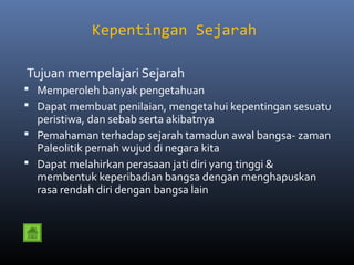 Kepentingan Sejarah

Tujuan mempelajari Sejarah
 Memperoleh banyak pengetahuan
 Dapat membuat penilaian, mengetahui kepentingan sesuatu
  peristiwa, dan sebab serta akibatnya
 Pemahaman terhadap sejarah tamadun awal bangsa- zaman
  Paleolitik pernah wujud di negara kita
 Dapat melahirkan perasaan jati diri yang tinggi &
  membentuk keperibadian bangsa dengan menghapuskan
  rasa rendah diri dengan bangsa lain
 