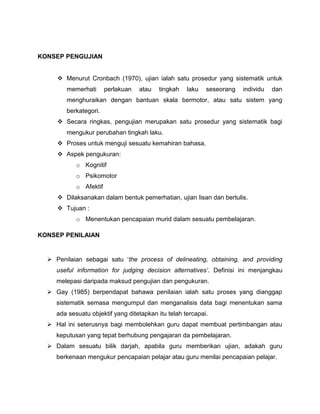KONSEP PENGUJIAN


      Menurut Cronbach (1970), ujian ialah satu prosedur yang sistematik untuk
        memerhati       perlakuan   atau   tingkah   laku   seseorang   individu   dan
        menghuraikan dengan bantuan skala bermotor, atau satu sistem yang
        berkategori.
      Secara ringkas, pengujian merupakan satu prosedur yang sistematik bagi
        mengukur perubahan tingkah laku.
      Proses untuk menguji sesuatu kemahiran bahasa.
      Aspek pengukuran:
            o Kognitif
            o Psikomotor
            o Afektif
      Dilaksanakan dalam bentuk pemerhatian, ujian lisan dan bertulis.
      Tujuan :
            o Menentukan pencapaian murid dalam sesuatu pembelajaran.

KONSEP PENILAIAN


   Penilaian sebagai satu ‘the process of delineating, obtaining, and providing
     useful information for judging decision alternatives’. Definisi ini menjangkau
     melepasi daripada maksud pengujian dan pengukuran.
   Gay (1985) berpendapat bahawa penilaian ialah satu proses yang dianggap
     sistematik semasa mengumpul dan menganalisis data bagi menentukan sama
     ada sesuatu objektif yang ditetapkan itu telah tercapai.
   Hal ini seterusnya bagi membolehkan guru dapat membuat pertimbangan atau
     keputusan yang tepat berhubung pengajaran da pembelajaran.
   Dalam sesuatu bilik darjah, apabila guru memberikan ujian, adakah guru
     berkenaan mengukur pencapaian pelajar atau guru menilai pencapaian pelajar.
 
