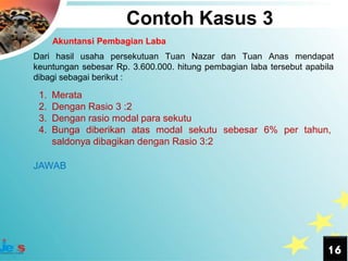 Contoh Kasus 3
      Akuntansi Pembagian Laba
Dari hasil usaha persekutuan Tuan Nazar dan Tuan Anas mendapat
keuntungan sebesar Rp. 3.600.000. hitung pembagian laba tersebut apabila
dibagi sebagai berikut :

 1.   Merata
 2.   Dengan Rasio 3 :2
 3.   Dengan rasio modal para sekutu
 4.   Bunga diberikan atas modal sekutu sebesar 6% per tahun,
      saldonya dibagikan dengan Rasio 3:2

JAWAB




                                                                      16
 