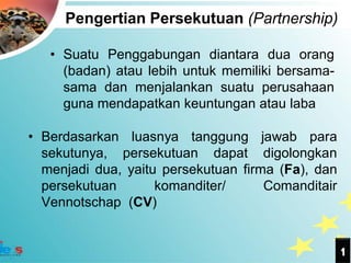 Pengertian Persekutuan (Partnership)

   • Suatu Penggabungan diantara dua orang
     (badan) atau lebih untuk memiliki bersama-
     sama dan menjalankan suatu perusahaan
     guna mendapatkan keuntungan atau laba

• Berdasarkan luasnya tanggung jawab para
  sekutunya, persekutuan dapat digolongkan
  menjadi dua, yaitu persekutuan firma (Fa), dan
  persekutuan       komanditer/      Comanditair
  Vennotschap (CV)


                                                   1
 