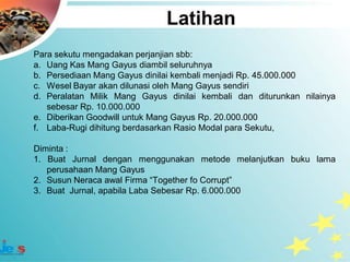 Latihan
Para sekutu mengadakan perjanjian sbb:
a. Uang Kas Mang Gayus diambil seluruhnya
b. Persediaan Mang Gayus dinilai kembali menjadi Rp. 45.000.000
c. Wesel Bayar akan dilunasi oleh Mang Gayus sendiri
d. Peralatan Milik Mang Gayus dinilai kembali dan diturunkan nilainya
   sebesar Rp. 10.000.000
e. Diberikan Goodwill untuk Mang Gayus Rp. 20.000.000
f. Laba-Rugi dihitung berdasarkan Rasio Modal para Sekutu,

Diminta :
1. Buat Jurnal dengan menggunakan metode melanjutkan buku lama
   perusahaan Mang Gayus
2. Susun Neraca awal Firma “Together fo Corrupt”
3. Buat Jurnal, apabila Laba Sebesar Rp. 6.000.000
 