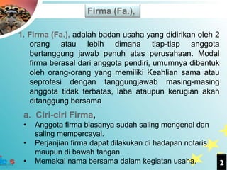 Firma (Fa.),

1. Firma (Fa.), adalah badan usaha yang didirikan oleh 2
   orang atau lebih dimana tiap-tiap anggota
   bertanggung jawab penuh atas perusahaan. Modal
   firma berasal dari anggota pendiri, umumnya dibentuk
   oleh orang-orang yang memiliki Keahlian sama atau
   seprofesi dengan tanggungjawab masing-masing
   anggota tidak terbatas, laba ataupun kerugian akan
   ditanggung bersama
 a. Ciri-ciri Firma,
 •   Anggota firma biasanya sudah saling mengenal dan
     saling mempercayai.
 •   Perjanjian firma dapat dilakukan di hadapan notaris
     maupun di bawah tangan.
 •   Memakai nama bersama dalam kegiatan usaha.            2
 