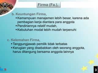 Firma (Fa.),

   b. Keuntungan Firma,
       Kemampuan manajemen lebih besar, karena ada
        pembagian kerja diantara para anggota
       Pendiriannya relatif mudah,
       Kebutuhan modal lebih mudah terpenuhi


c. Kelemahan Firma,
    Tanggungjawab pemilik tidak terbatas
    Kerugian yang disebabkan oleh seorang anggota,
     harus ditangung bersama anggota lainnya




                                                      3
 