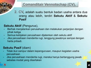 Comanditair Vennotschap (CV),

          2. CV, adalah suatu bentuk badan usaha antara dua
              orang atau lebih, terdiri Sekutu Aktif & Sekutu
              Pasif

Sekutu Aktif (Pengurus),
-   Berhak menjalankan perusahaan dan melakukan perjanjian dengan
    pihak ketiga
-   Semua kebijakan perusahaan dijalankan oleh sekutu aktif
-   Jika perusahaan menderita rugi, tanggung jawabnya sampai dengan
    harta pribadi.

Sekutu Pasif (diam)
-   Tidak ikut campur dalam kepengurusan, maupun kegiatan usaha
    perusahaan
-   Jika perusahaan menderita rugi, mereka hanya bertanggung jawab
    sebatas modal yang disertakan

                                                                      4
 