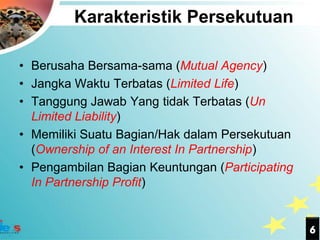 Karakteristik Persekutuan

• Berusaha Bersama-sama (Mutual Agency)
• Jangka Waktu Terbatas (Limited Life)
• Tanggung Jawab Yang tidak Terbatas (Un
  Limited Liability)
• Memiliki Suatu Bagian/Hak dalam Persekutuan
  (Ownership of an Interest In Partnership)
• Pengambilan Bagian Keuntungan (Participating
  In Partnership Profit)


                                                 6
 