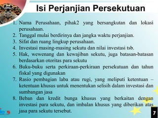 Isi Perjanjian Persekutuan
1. Nama Perusahaan, pihak2 yang bersangkutan dan lokasi
   perusahaan.
2. Tanggal mulai berdirinya dan jangka waktu perjanjian.
3. Sifat dan ruang lingkup perusahaan.
4. Investasi masing-masing sekutu dan nilai investasi tsb.
5. Hak, wewenang dan kewajiban sekutu, juga batasan-batasan
   berdasarkan otoritas para sekutu
6. Buku-buku serta perkiraan-perkiraan persekutuan dan tahun
   fiskal yang digunakan
7. Rasio pembagian laba atau rugi, yang meliputi ketentuan –
   ketentuan khusus untuk menentukan selisih dalam investasi dan
   sumbangan jasa
8. Beban dan kredit bunga khusus yang berkaitan dengan
   investasi para sekutu, dan imbalan khusus yang diberikan atas
   jasa para sekutu tersebut.                                   7
 